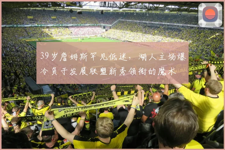 39岁詹姆斯罕见低迷,湖人主场爆冷负于发展联盟新秀领衔的魔术 - 哈哈体育官网