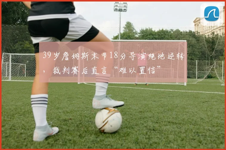 39岁詹姆斯末节18分导演绝地逆转,裁判赛后直言“难以置信” - 哈哈体育官网